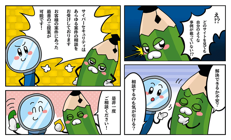 「え!?どのサイトを見ても自分のような事例が載っていない!?」「解決できるか不安?」「相談するのも気がひける?」「サイバーセキュリティはあらゆる案件の相談をお受けしております」「お客様の案件にあった最前のご提案が可能です!」「是非一度ご相談ください!」