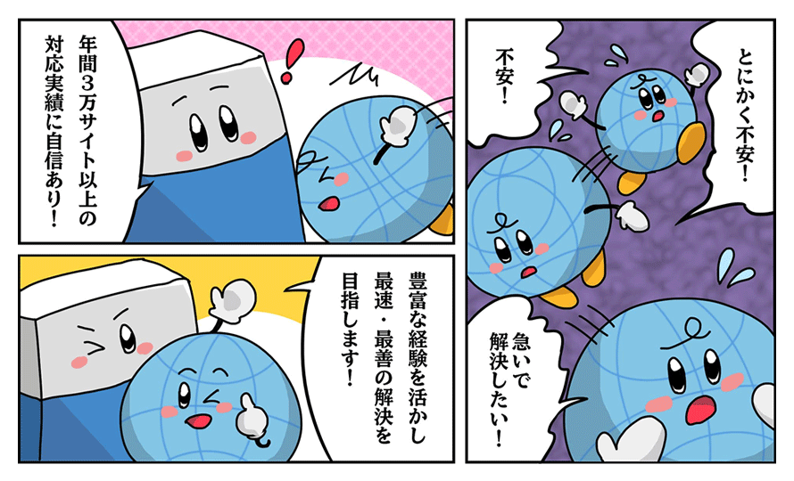 「とにかく不安!不安!急いで解決したい!」「年間3万サイト以上の対応実績に自信あり!」「豊富な経験を活かし最速・最善の解決を目指します!」