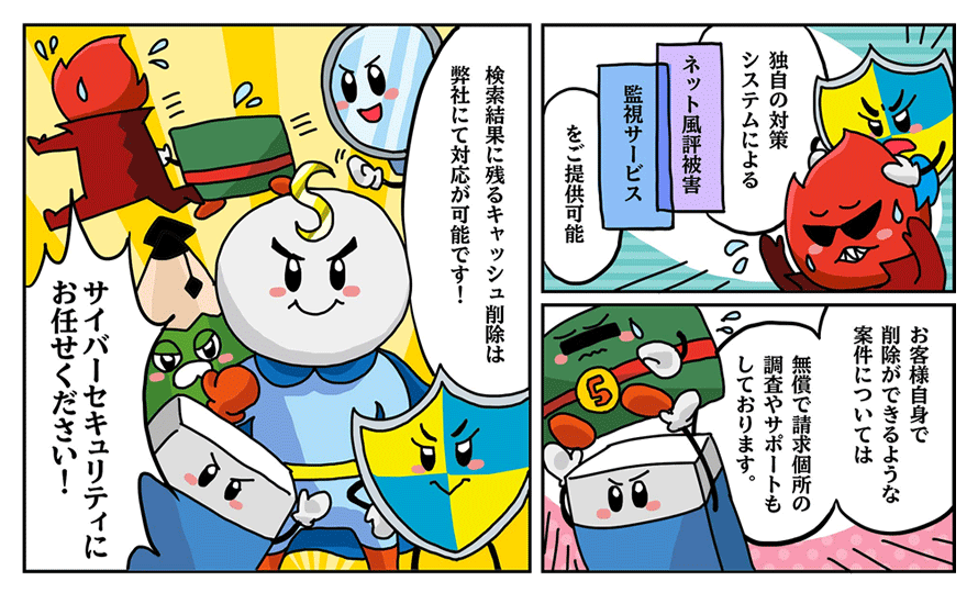 「独自の対策システムによる『ネット風評被害監視サービス』をご提供可能」「お客様自身で削除ができるような案件については無償で請求個所の調査やサポートもしております」「検索結果に残るキャッシュ削除は弊社にて対応が可能です!」「サイバーセキュリティにお任せください!」
