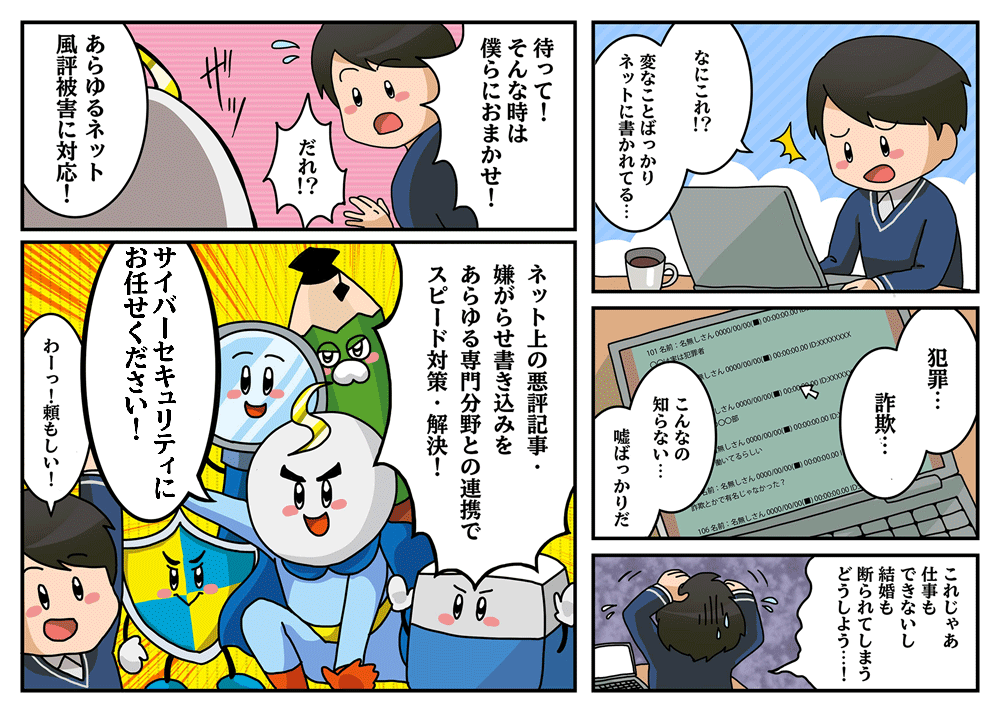 「なにこれ!?変なことばっかりネットに書かれてる…」「犯罪…詐欺…こんなの知らない…嘘ばっかりだ」「これじゃあ仕事もできないし結婚も断られてしまう どうしよう…!」「待って!そんな時は僕らにおまかせ!」「だれ!?」「あらゆるネット風評被害に対応!」「ネット上の悪評記事・嫌がらせ書き込みをあらゆる専門分野との連携でスピード対策・解決!」「サイバーセキュリティにおまかせください!」「わーっ!頼もしい!」