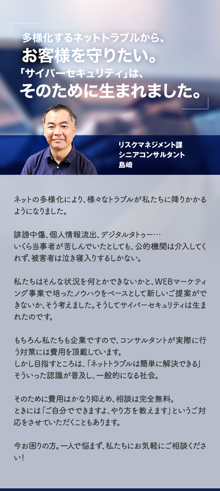 多様化するネットトラブルから、お客様を守りたい。「サイバーセキュリティ」は、そのために生まれました。リスクマネジメント課シニアコンサルタント島崎「ネットの多様化により、様々なトラブルが私たちに降りかかるようになりました。誹謗中傷、個人情報流出、デジタルタトゥー…いくら当事者が苦しんでいたとしても、公的機関は介入してくれず、被害者は泣き寝入りするしかない。私たちはそんな状況を何とかできないかと、WEBマーケティング事業で培ったノウハウをベースとして新しいご提案ができないか、そう考えました。そうしてサイバーセキュリティは生まれたのです。もちろん私たちも企業ですので、コンサルタントが実際に行う対策には費用を頂戴しています。しかし目指すところは、「ネットトラブルは簡単に解決できる」そういった認識が普及し、一般的になる社会。そのために費用はかなり抑えめ、相談は完全無料。ときには「ご自分でできますよ、やり方を教えます」というご対応をさせていただくこともあります。今お困りの方。一人で悩まず、私たちにお気軽にご相談ください!」